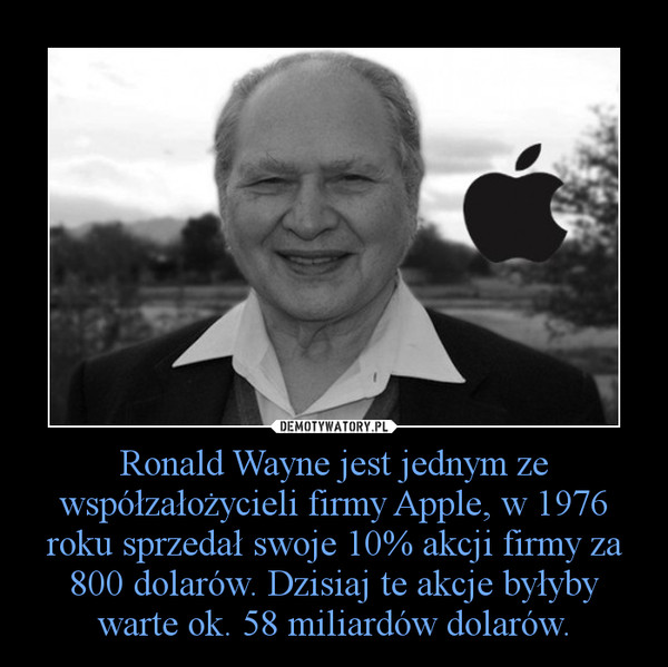 Ronald Wayne jest jednym ze współzałożycieli firmy Apple, w 1976 roku sprzedał swoje 10% akcji firmy za 800 dolarów. Dzisiaj te akcje byłyby warte ok. 58 miliardów dolarów. –  