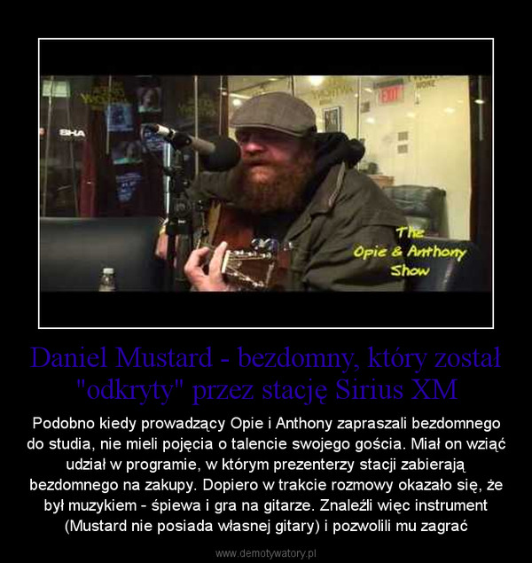 Daniel Mustard - bezdomny, który został "odkryty" przez stację Sirius XM – Podobno kiedy prowadzący Opie i Anthony zapraszali bezdomnego do studia, nie mieli pojęcia o talencie swojego gościa. Miał on wziąć udział w programie, w którym prezenterzy stacji zabierają bezdomnego na zakupy. Dopiero w trakcie rozmowy okazało się, że był muzykiem - śpiewa i gra na gitarze. Znaleźli więc instrument (Mustard nie posiada własnej gitary) i pozwolili mu zagrać 