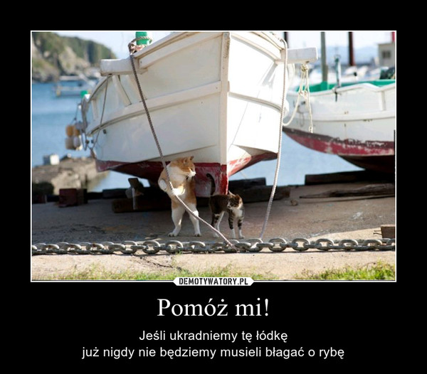 Pomóż mi! – Jeśli ukradniemy tę łódkęjuż nigdy nie będziemy musieli błagać o rybę 