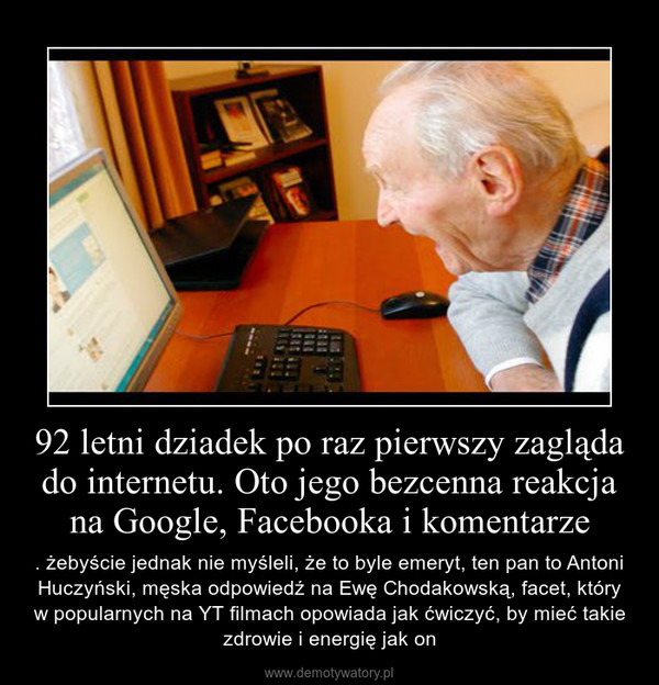 92 letni dziadek po raz pierwszy zagląda do internetu. Oto jego bezcenna reakcja na Google, Facebooka i komentarze – . żebyście jednak nie myśleli, że to byle emeryt, ten pan to Antoni Huczyński, męska odpowiedź na Ewę Chodakowską, facet, który w popularnych na YT filmach opowiada jak ćwiczyć, by mieć takie zdrowie i energię jak on 