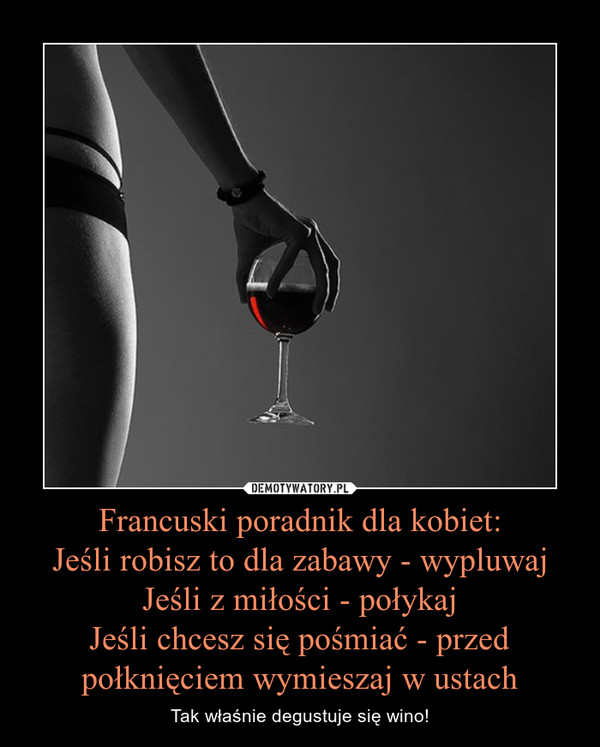 Francuski poradnik dla kobiet:Jeśli robisz to dla zabawy - wypluwajJeśli z miłości - połykajJeśli chcesz się pośmiać - przed połknięciem wymieszaj w ustach – Tak właśnie degustuje się wino! 