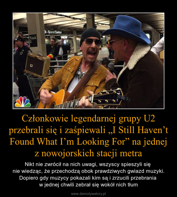 Członkowie legendarnej grupy U2 przebrali się i zaśpiewali „I Still Haven’t Found What I’m Looking For” na jednej z nowojorskich stacji metra – Nikt nie zwrócił na nich uwagi, wszyscy spieszyli się nie wiedząc, że przechodzą obok prawdziwych gwiazd muzyki. Dopiero gdy muzycy pokazali kim są i zrzucili przebrania w jednej chwili zebrał się wokół nich tłum 