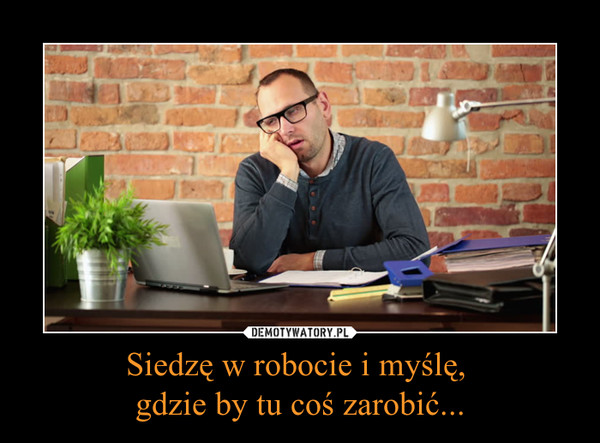 Siedzę w robocie i myślę, gdzie by tu coś zarobić... –  