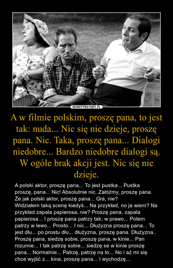 A w filmie polskim, proszę pana, to jest tak: nuda... Nic się nie dzieje, proszę pana. Nic. Taka, proszę pana... Dialogi niedobre... Bardzo niedobre dialogi są. W ogóle brak akcji jest. Nic się nie dzieje. – A polski aktor, proszę pana... To jest pustka... Pustka proszę, pana... Nic! Absolutnie nic. Załóżmy, proszę pana. Że jak polski aktor, proszę pana... Gra, nie?Widziałem taką scenę kiedyś... Na przykład, no ja wiem? Na przykład zapala papierosa, nie? Proszę pana, zapala papierosa... I proszę pana patrzy tak: w prawo... Potem patrzy w lewo... Prosto... I nic... Dłużyzna proszę pana... To jest dłu... po prostu dłu... dłużyzna, proszę pana. Dłużyzna..Proszę pana, siedzę sobie, proszę pana, w kinie... Pan rozumie... I tak patrzę sobie... siedzę se w kinie proszę pana... Normalnie... Patrzę, patrzę na to... No i aż mi się chce wyjść z... kina, proszę pana... I wychodzę... 