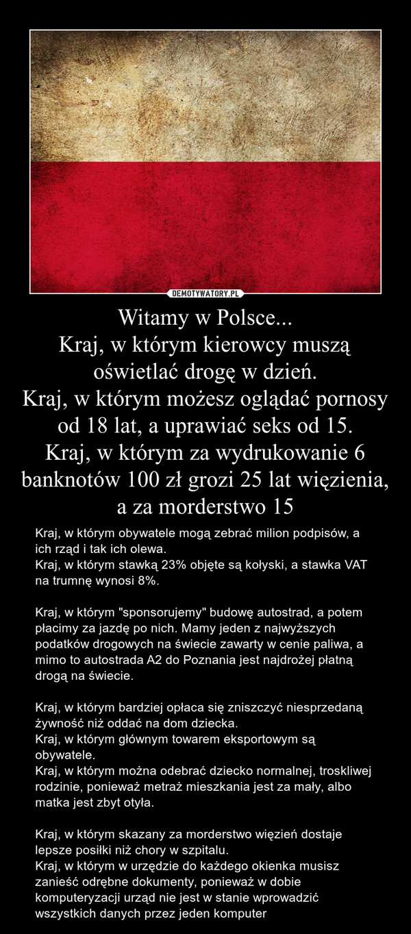 Witamy w Polsce...
Kraj, w którym kierowcy muszą oświetlać drogę w dzień.
Kraj, w którym możesz oglądać pornosy od 18 lat, a uprawiać seks od 15.
Kraj, w którym za wydrukowanie 6 banknotów 100 zł grozi 25 lat więzienia, a za morderstwo 15