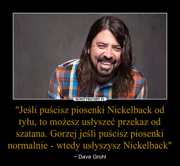 "Jeśli puścisz piosenki Nickelback od tyłu, to możesz usłyszeć przekaz od szatana. Gorzej jeśli puścisz piosenki normalnie - wtedy usłyszysz Nickelback" – ~ Dave Grohl 