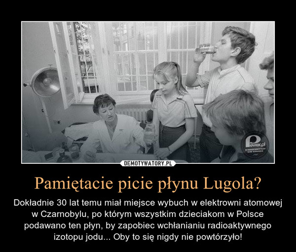 Pamiętacie picie płynu Lugola? – Dokładnie 30 lat temu miał miejsce wybuch w elektrowni atomowej w Czarnobylu, po którym wszystkim dzieciakom w Polsce podawano ten płyn, by zapobiec wchłanianiu radioaktywnego izotopu jodu... Oby to się nigdy nie powtórzyło! 