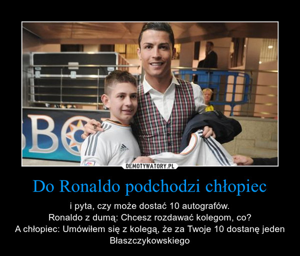 Do Ronaldo podchodzi chłopiec – i pyta, czy może dostać 10 autografów.Ronaldo z dumą: Chcesz rozdawać kolegom, co?A chłopiec: Umówiłem się z kolegą, że za Twoje 10 dostanę jeden Błaszczykowskiego 