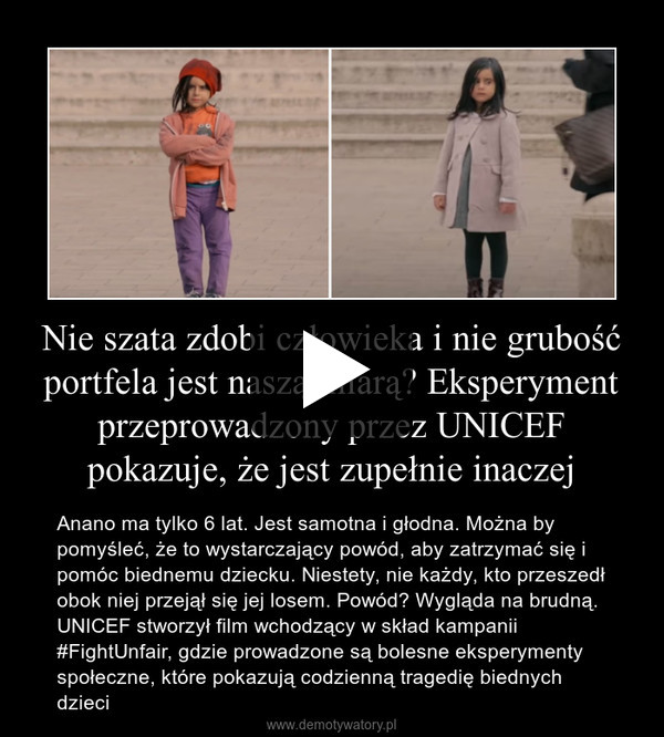 Nie szata zdobi człowieka i nie grubość portfela jest naszą miarą? Eksperyment przeprowadzony przez UNICEF pokazuje, że jest zupełnie inaczej – Anano ma tylko 6 lat. Jest samotna i głodna. Można by pomyśleć, że to wystarczający powód, aby zatrzymać się i pomóc biednemu dziecku. Niestety, nie każdy, kto przeszedł obok niej przejął się jej losem. Powód? Wygląda na brudną. UNICEF stworzył film wchodzący w skład kampanii #FightUnfair, gdzie prowadzone są bolesne eksperymenty społeczne, które pokazują codzienną tragedię biednych dzieci 