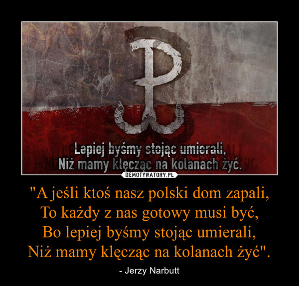"A jeśli ktoś nasz polski dom zapali,
To każdy z nas gotowy musi być,
Bo lepiej byśmy stojąc umierali,
Niż mamy klęcząc na kolanach żyć".
