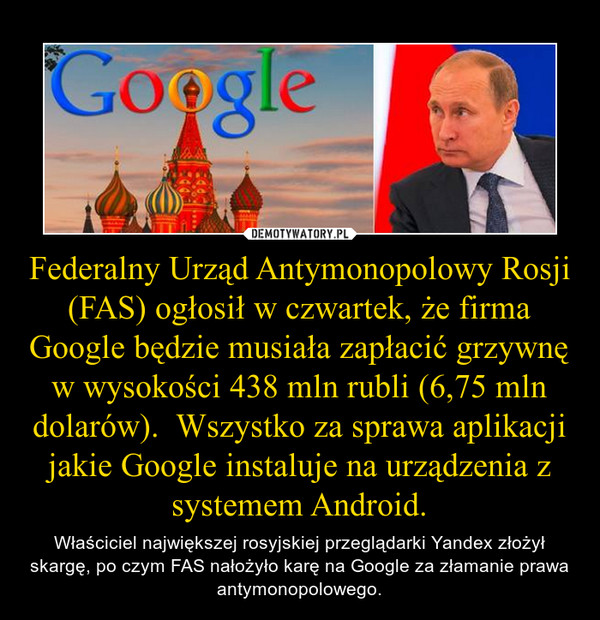 Federalny Urząd Antymonopolowy Rosji (FAS) ogłosił w czwartek, że firma Google będzie musiała zapłacić grzywnę w wysokości 438 mln rubli (6,75 mln dolarów).  Wszystko za sprawa aplikacji jakie Google instaluje na urządzenia z systemem Android. – Właściciel największej rosyjskiej przeglądarki Yandex złożył skargę, po czym FAS nałożyło karę na Google za złamanie prawa antymonopolowego. 