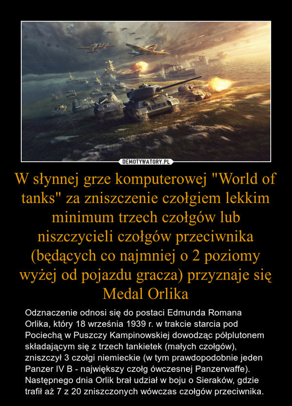 W słynnej grze komputerowej "World of tanks" za zniszczenie czołgiem lekkim minimum trzech czołgów lub niszczycieli czołgów przeciwnika (będących co najmniej o 2 poziomy wyżej od pojazdu gracza) przyznaje się Medal Orlika
