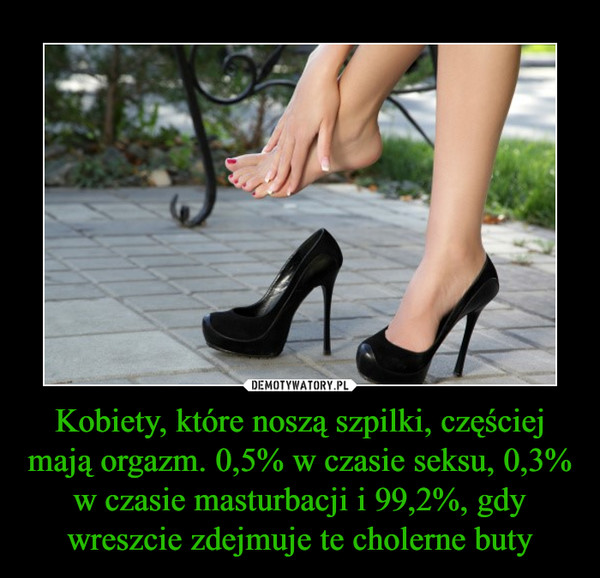 Kobiety, które noszą szpilki, częściej mają orgazm. 0,5% w czasie seksu, 0,3% w czasie masturbacji i 99,2%, gdy wreszcie zdejmuje te cholerne buty –  
