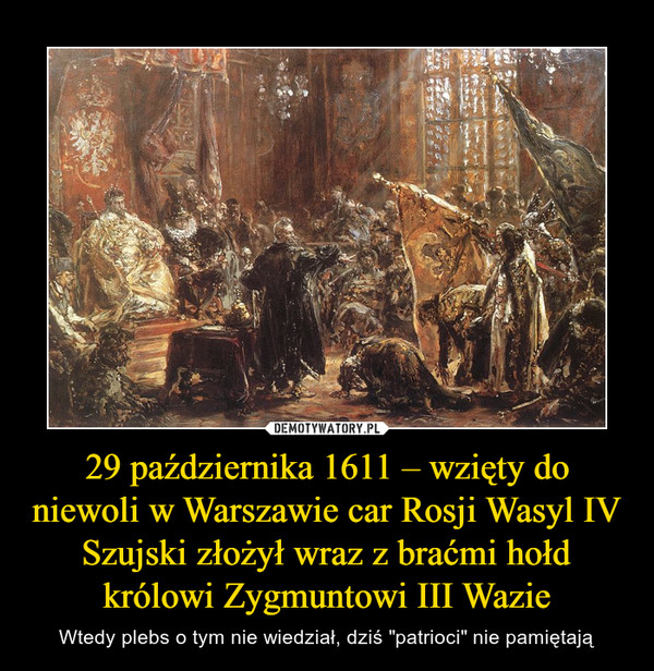 29 października 1611 – wzięty do niewoli w Warszawie car Rosji Wasyl IV Szujski złożył wraz z braćmi hołd królowi Zygmuntowi III Wazie