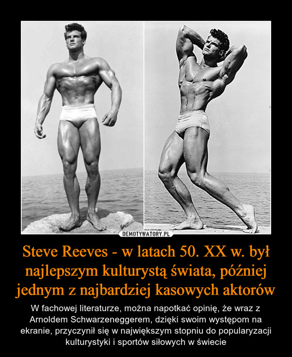Steve Reeves - w latach 50. XX w. był najlepszym kulturystą świata, później jednym z najbardziej kasowych aktorów – W fachowej literaturze, można napotkać opinię, że wraz z Arnoldem Schwarzeneggerem, dzięki swoim występom na ekranie, przyczynił się w największym stopniu do popularyzacji kulturystyki i sportów siłowych w świecie 