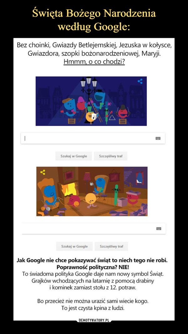  –  Święta Bożego Narodzenia według Google: Bez choinki, Gwiazdy Betlejemskiej, Jezuska w kołysce, Gwiazdora, szopki bożonarodzeniowej, Maryji. Hmmm, o co chodzi? Jak Google nie chce pokazywać świąt to niech tego nie robi. Poprawność polityczna, NIE, To świadoma polityka Google daje nam nowy symbol Świąt. Grajków wchodzących na latarnię z pomocą drabiny i kominek zamiast stołu z 12. potraw. Bo przecież nie można urazić sami wiecie kogo. To jest czysta kpina z ludzi. 