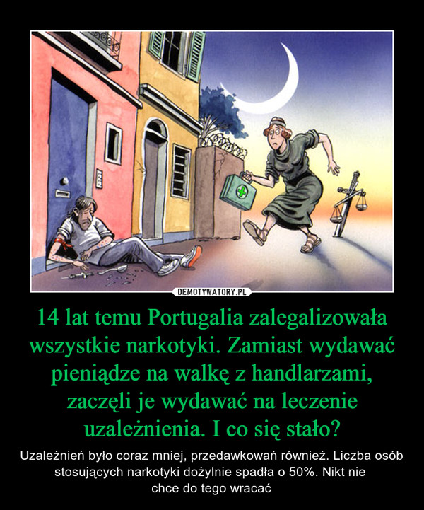 14 lat temu Portugalia zalegalizowała wszystkie narkotyki. Zamiast wydawać pieniądze na walkę z handlarzami, zaczęli je wydawać na leczenie uzależnienia. I co się stało? – Uzależnień było coraz mniej, przedawkowań również. Liczba osób stosujących narkotyki dożylnie spadła o 50%. Nikt nie chce do tego wracać 