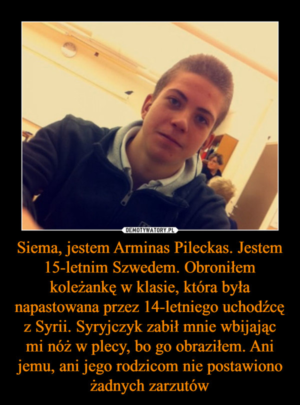 Siema, jestem Arminas Pileckas. Jestem 15-letnim Szwedem. Obroniłem koleżankę w klasie, która była napastowana przez 14-letniego uchodźcę z Syrii. Syryjczyk zabił mnie wbijając mi nóż w plecy, bo go obraziłem. Ani jemu, ani jego rodzicom nie postawiono ża –  