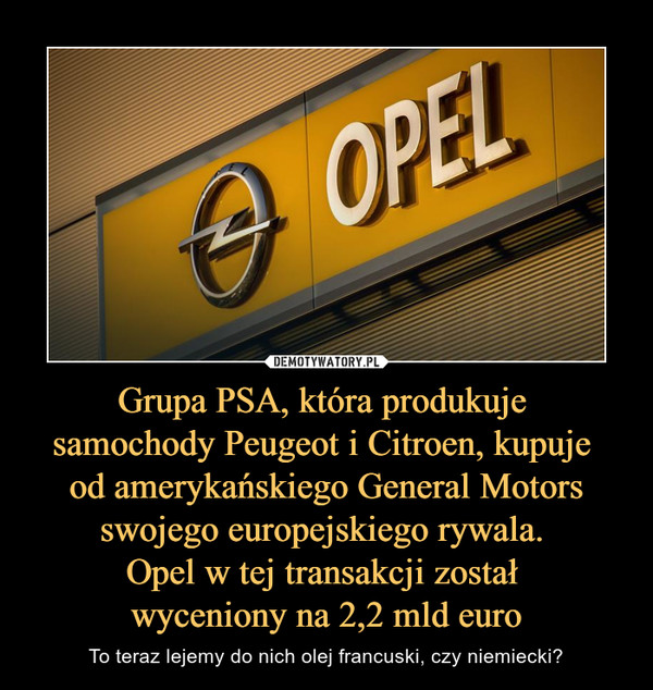 Grupa PSA, która produkuje samochody Peugeot i Citroen, kupuje od amerykańskiego General Motors swojego europejskiego rywala. Opel w tej transakcji został wyceniony na 2,2 mld euro – To teraz lejemy do nich olej francuski, czy niemiecki? 