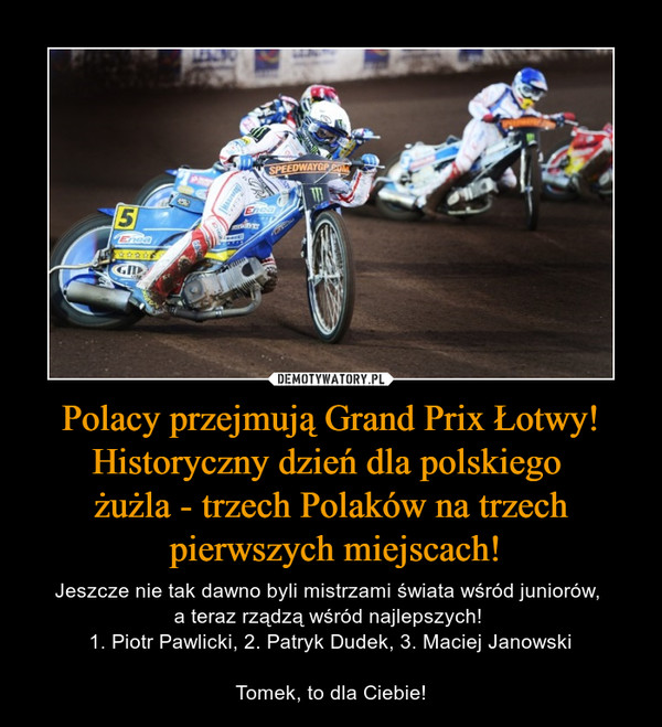 Polacy przejmują Grand Prix Łotwy! Historyczny dzień dla polskiego żużla - trzech Polaków na trzech pierwszych miejscach! – Jeszcze nie tak dawno byli mistrzami świata wśród juniorów, a teraz rządzą wśród najlepszych! 1. Piotr Pawlicki, 2. Patryk Dudek, 3. Maciej JanowskiTomek, to dla Ciebie! 