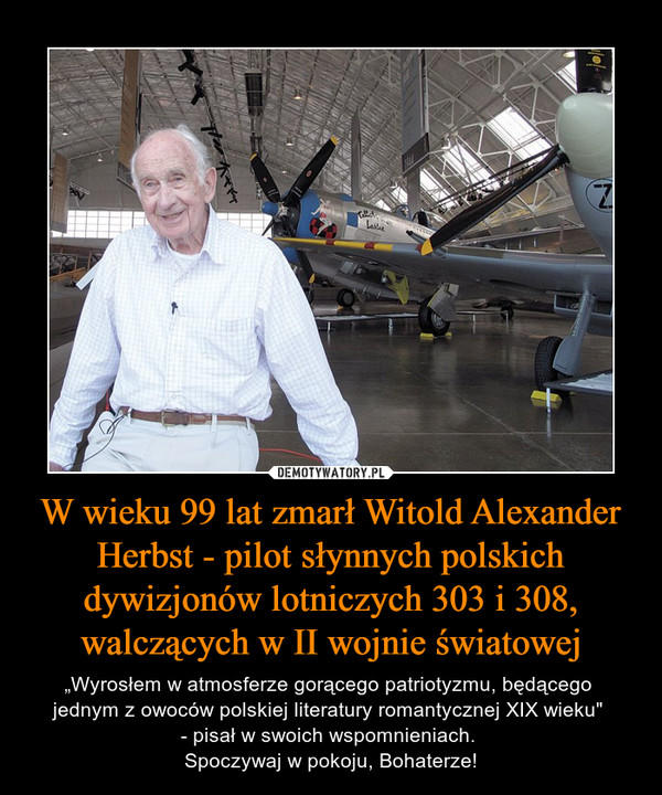 W wieku 99 lat zmarł Witold Alexander Herbst - pilot słynnych polskich dywizjonów lotniczych 303 i 308, walczących w II wojnie światowej – „Wyrosłem w atmosferze gorącego patriotyzmu, będącego jednym z owoców polskiej literatury romantycznej XIX wieku" - pisał w swoich wspomnieniach. Spoczywaj w pokoju, Bohaterze! 