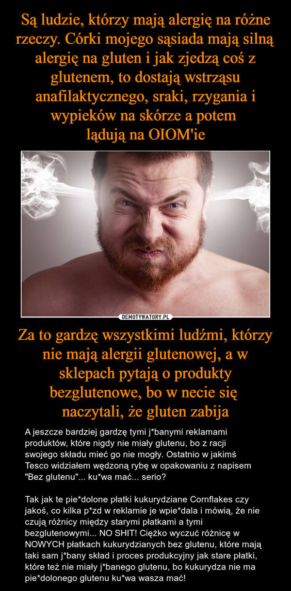 Za to gardzę wszystkimi ludźmi, którzy nie mają alergii glutenowej, a w sklepach pytają o produkty bezglutenowe, bo w necie się naczytali, że gluten zabija – A jeszcze bardziej gardzę tymi j*banymi reklamami produktów, które nigdy nie miały glutenu, bo z racji swojego składu mieć go nie mogły. Ostatnio w jakimś Tesco widziałem wędzoną rybę w opakowaniu z napisem "Bez glutenu"... ku*wa mać... serio? Tak jak te pie*dolone płatki kukurydziane Cornflakes czy jakoś, co kilka p*zd w reklamie je wpie*dala i mówią, że nie czują różnicy między starymi płatkami a tymi bezglutenowymi... NO SHIT! Ciężko wyczuć różnicę w NOWYCH płatkach kukurydzianych bez glutenu, które mają taki sam j*bany skład i proces produkcyjny jak stare płatki, które też nie miały j*banego glutenu, bo kukurydza nie ma pie*dolonego glutenu ku*wa wasza mać! 