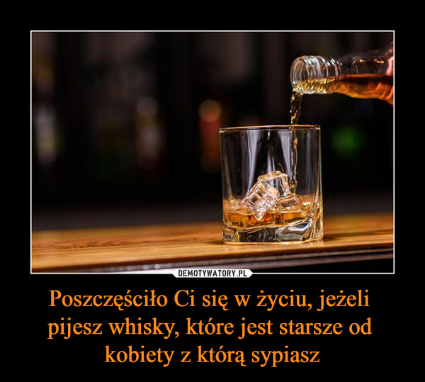 Poszczęściło Ci się w życiu, jeżeli pijesz whisky, które jest starsze od kobiety z którą sypiasz –  