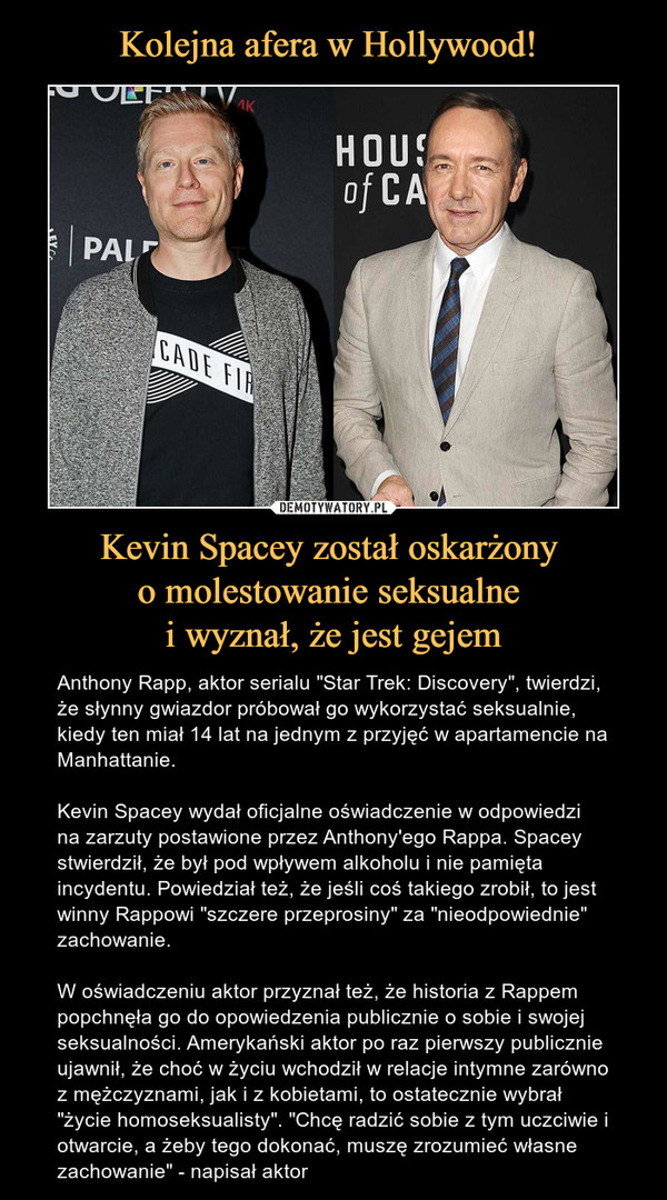 Kevin Spacey został oskarżony o molestowanie seksualne i wyznał, że jest gejem – Anthony Rapp, aktor serialu "Star Trek: Discovery", twierdzi, że słynny gwiazdor próbował go wykorzystać seksualnie, kiedy ten miał 14 lat na jednym z przyjęć w apartamencie na Manhattanie. Kevin Spacey wydał oficjalne oświadczenie w odpowiedzi na zarzuty postawione przez Anthony'ego Rappa. Spacey stwierdził, że był pod wpływem alkoholu i nie pamięta incydentu. Powiedział też, że jeśli coś takiego zrobił, to jest winny Rappowi "szczere przeprosiny" za "nieodpowiednie" zachowanie.W oświadczeniu aktor przyznał też, że historia z Rappem popchnęła go do opowiedzenia publicznie o sobie i swojej seksualności. Amerykański aktor po raz pierwszy publicznie ujawnił, że choć w życiu wchodził w relacje intymne zarówno z mężczyznami, jak i z kobietami, to ostatecznie wybrał "życie homoseksualisty". "Chcę radzić sobie z tym uczciwie i otwarcie, a żeby tego dokonać, muszę zrozumieć własne zachowanie" - napisał aktor 