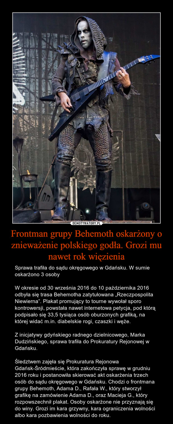 Frontman grupy Behemoth oskarżony o znieważenie polskiego godła. Grozi mu nawet rok więzienia – Sprawa trafiła do sądu okręgowego w Gdańsku. W sumie oskarżono 3 osobyW okresie od 30 września 2016 do 10 października 2016 odbyła się trasa Behemotha zatytułowana „Rzeczpospolita Niewierna”. Plakat promujący to tourne wywołał sporo kontrowersji, powstała nawet internetowa petycja, pod którą podpisało się 33,5 tysiąca osób oburzonych grafiką, na której widać m.in. diabelskie rogi, czaszki i węże.Z inicjatywy gdyńskiego radnego dzielnicowego, Marka Dudzińskiego, sprawa trafiła do Prokuratury Rejonowej w Gdańsku.Śledztwem zajęła się Prokuratura Rejonowa Gdańsk-Śródmieście, która zakończyła sprawę w grudniu 2016 roku i postanowiła skierować akt oskarżenia trzech osób do sądu okręgowego w Gdańsku. Chodzi o frontmana grupy Behemoth, Adama D., Rafała W., który stworzył grafikę na zamówienie Adama D., oraz Macieja G., który rozpowszechnił plakat. Osoby oskarżone nie przyznają się do winy. Grozi im kara grzywny, kara ograniczenia wolności albo kara pozbawienia wolności do roku. 
