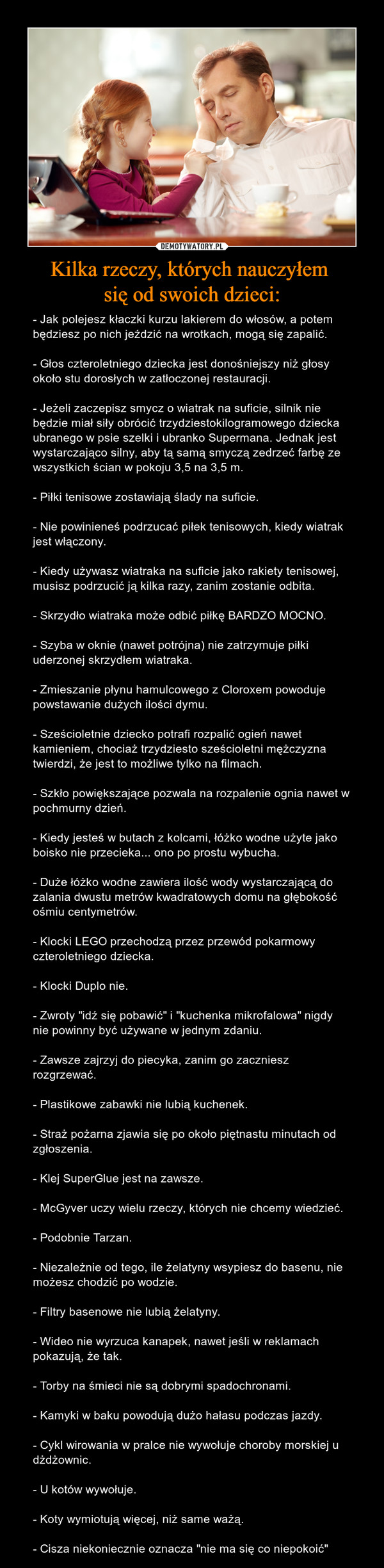 Kilka rzeczy, których nauczyłem się od swoich dzieci: – - Jak polejesz kłaczki kurzu lakierem do włosów, a potem będziesz po nich jeździć na wrotkach, mogą się zapalić.- Głos czteroletniego dziecka jest donośniejszy niż głosy około stu dorosłych w zatłoczonej restauracji.- Jeżeli zaczepisz smycz o wiatrak na suficie, silnik nie będzie miał siły obrócić trzydziestokilogramowego dziecka ubranego w psie szelki i ubranko Supermana. Jednak jest wystarczająco silny, aby tą samą smyczą zedrzeć farbę ze wszystkich ścian w pokoju 3,5 na 3,5 m.- Piłki tenisowe zostawiają ślady na suficie.- Nie powinieneś podrzucać piłek tenisowych, kiedy wiatrak jest włączony.- Kiedy używasz wiatraka na suficie jako rakiety tenisowej, musisz podrzucić ją kilka razy, zanim zostanie odbita.- Skrzydło wiatraka może odbić piłkę BARDZO MOCNO.- Szyba w oknie (nawet potrójna) nie zatrzymuje piłki uderzonej skrzydłem wiatraka.- Zmieszanie płynu hamulcowego z Cloroxem powoduje powstawanie dużych ilości dymu.- Sześcioletnie dziecko potrafi rozpalić ogień nawet kamieniem, chociaż trzydziesto sześcioletni mężczyzna twierdzi, że jest to możliwe tylko na filmach.- Szkło powiększające pozwala na rozpalenie ognia nawet w pochmurny dzień.- Kiedy jesteś w butach z kolcami, łóżko wodne użyte jako boisko nie przecieka... ono po prostu wybucha.- Duże łóżko wodne zawiera ilość wody wystarczającą do zalania dwustu metrów kwadratowych domu na głębokość ośmiu centymetrów.- Klocki LEGO przechodzą przez przewód pokarmowy czteroletniego dziecka.- Klocki Duplo nie.- Zwroty "idź się pobawić" i "kuchenka mikrofalowa" nigdy nie powinny być używane w jednym zdaniu.- Zawsze zajrzyj do piecyka, zanim go zaczniesz rozgrzewać.- Plastikowe zabawki nie lubią kuchenek.- Straż pożarna zjawia się po około piętnastu minutach od zgłoszenia.- Klej SuperGlue jest na zawsze.- McGyver uczy wielu rzeczy, których nie chcemy wiedzieć.- Podobnie Tarzan.- Niezależnie od tego, ile żelatyny wsypiesz do basenu, nie możesz chodzić po wodzie.- Filtry basenowe nie lubią żelatyny.- Wideo nie wyrzuca kanapek, nawet jeśli w reklamach pokazują, że tak.- Torby na śmieci nie są dobrymi spadochronami.- Kamyki w baku powodują dużo hałasu podczas jazdy.- Cykl wirowania w pralce nie wywołuje choroby morskiej u dżdżownic.- U kotów wywołuje.- Koty wymiotują więcej, niż same ważą.- Cisza niekoniecznie oznacza "nie ma się co niepokoić" 