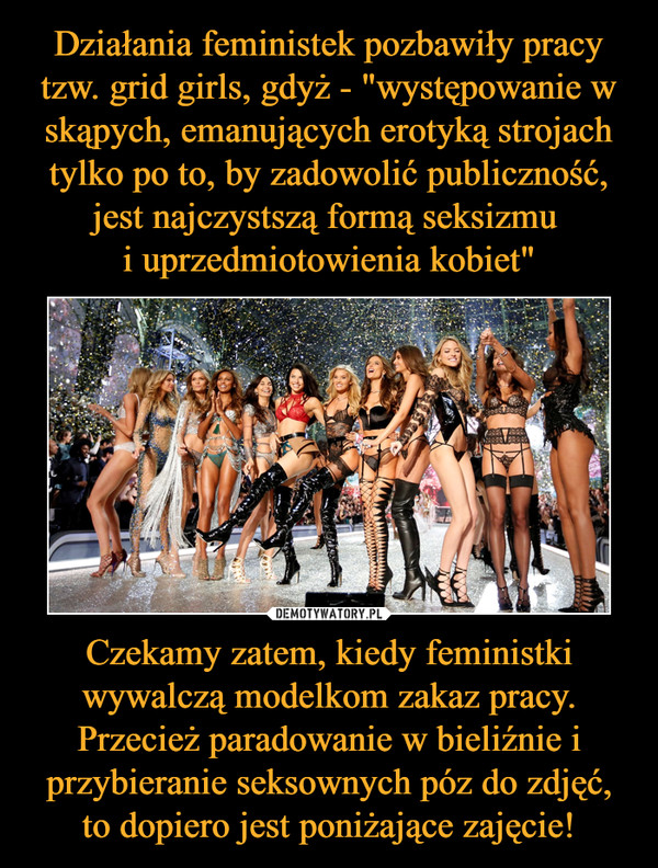 Działania feministek pozbawiły pracy tzw. grid girls, gdyż - "występowanie w skąpych, emanujących erotyką strojach tylko po to, by zadowolić publiczność, jest najczystszą formą seksizmu 
i uprzedmiotowienia kobiet" Czekamy zatem, kiedy feministki wywalczą modelkom zakaz pracy. Przecież paradowanie w bieliźnie i przybieranie seksownych póz do zdjęć, to dopiero jest poniżające zajęcie!