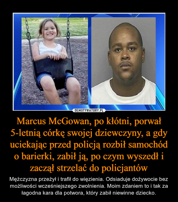Marcus McGowan, po kłótni, porwał 5-letnią córkę swojej dziewczyny, a gdy uciekając przed policją rozbił samochód o barierki, zabił ją, po czym wyszedł i zaczął strzelać do policjantów – Mężczyzna przeżył i trafił do więzienia. Odsiaduje dożywocie bez możliwości wcześniejszego zwolnienia. Moim zdaniem to i tak za łagodna kara dla potwora, który zabił niewinne dziecko. 