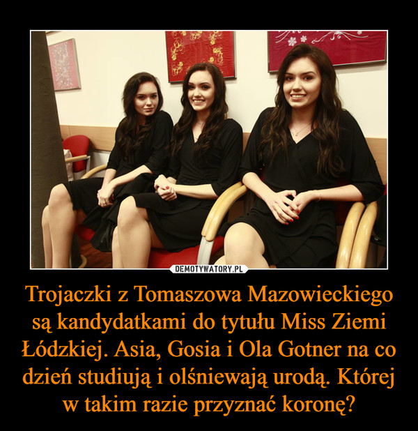 Trojaczki z Tomaszowa Mazowieckiego są kandydatkami do tytułu Miss Ziemi Łódzkiej. Asia, Gosia i Ola Gotner na co dzień studiują i olśniewają urodą. Której w takim razie przyznać koronę? –  