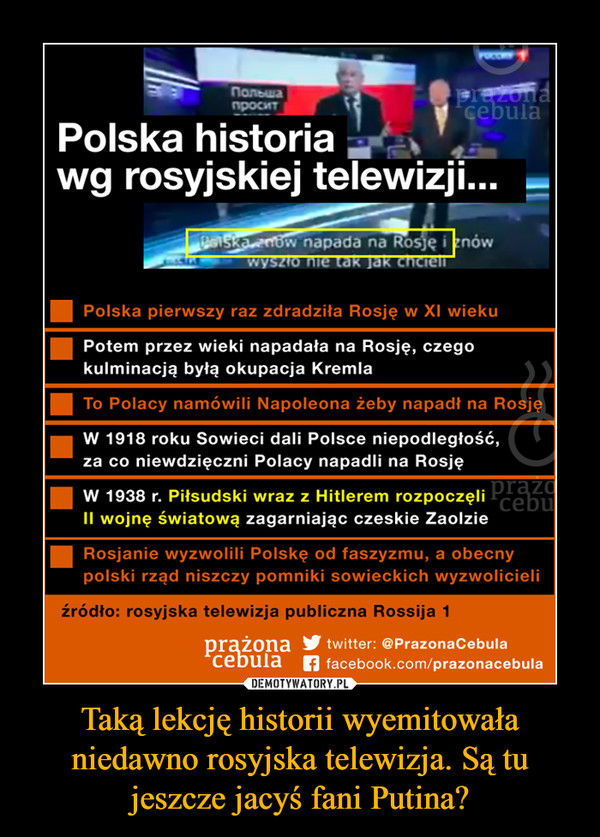 Taką lekcję historii wyemitowała niedawno rosyjska telewizja. Są tu jeszcze jacyś fani Putina? –  Polska historia wg rosyjskiej telewizji... Polska pierwszy raz zdradziła Rosję w Xl wieku ■ Potem przez wieki napadała na Rosję, czego kulminacją byłą okupacja Kremla ■ W 1918 roku Sowieci dali Polsce niepodległość, za co niewdzięczni Polacy napadli na Rosję ■ W 1938 r. Piłsudski wraz z Hitlerem rozpoczęli II wojnę światową zagarniając czeskie Zaolzie ■ Rosjanie wyzwolili Polskę od faszyzmu, a obecny polski rząd niszczy pomniki sowieckich wyzwolicieli źródło: rosyjska telewizja publiczna Rossija 1 
