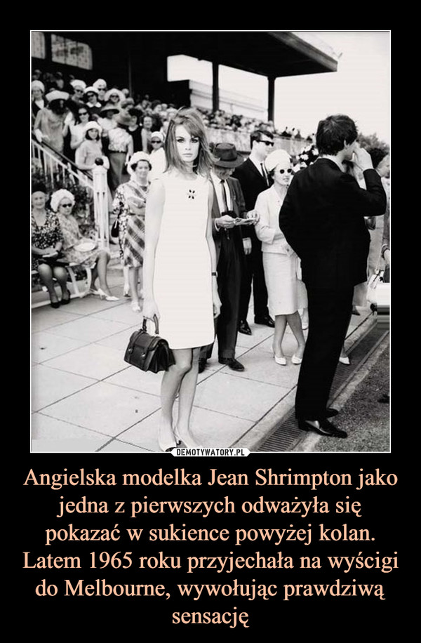Angielska modelka Jean Shrimpton jako jedna z pierwszych odważyła się pokazać w sukience powyżej kolan. Latem 1965 roku przyjechała na wyścigi do Melbourne, wywołując prawdziwą sensację –  
