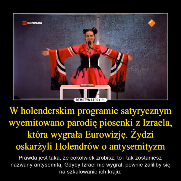 W holenderskim programie satyrycznym wyemitowano parodię piosenki z Izraela, która wygrała Eurowizję. Żydzi oskarżyli Holendrów o antysemityzm – Prawda jest taka, że cokolwiek zrobisz, to i tak zostaniesz nazwany antysemitą. Gdyby Izrael nie wygrał, pewnie żaliliby się na szkalowanie ich kraju. 