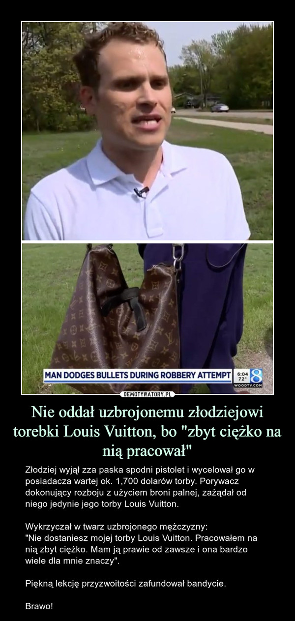 Nie oddał uzbrojonemu złodziejowi torebki Louis Vuitton, bo "zbyt ciężko na nią pracował" – Złodziej wyjął zza paska spodni pistolet i wycelował go w posiadacza wartej ok. 1,700 dolarów torby. Porywacz dokonujący rozboju z użyciem broni palnej, zażądał od niego jedynie jego torby Louis Vuitton.Wykrzyczał w twarz uzbrojonego mężczyzny:"Nie dostaniesz mojej torby Louis Vuitton. Pracowałem na nią zbyt ciężko. Mam ją prawie od zawsze i ona bardzo wiele dla mnie znaczy".Piękną lekcję przyzwoitości zafundował bandycie.Brawo! Man dodges bullets during robbery attempt