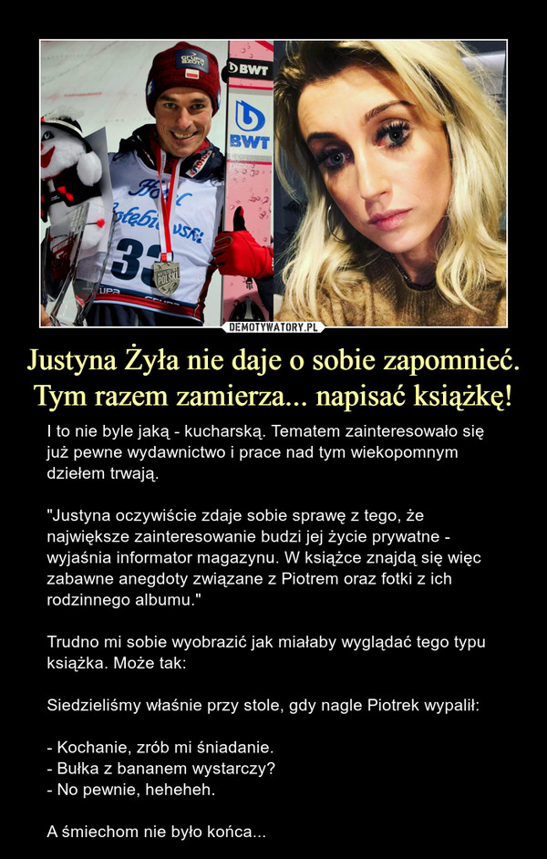 Justyna Żyła nie daje o sobie zapomnieć.Tym razem zamierza... napisać książkę! – I to nie byle jaką - kucharską. Tematem zainteresowało się już pewne wydawnictwo i prace nad tym wiekopomnym dziełem trwają. "Justyna oczywiście zdaje sobie sprawę z tego, że największe zainteresowanie budzi jej życie prywatne - wyjaśnia informator magazynu. W książce znajdą się więc zabawne anegdoty związane z Piotrem oraz fotki z ich rodzinnego albumu."Trudno mi sobie wyobrazić jak miałaby wyglądać tego typu książka. Może tak:Siedzieliśmy właśnie przy stole, gdy nagle Piotrek wypalił:- Kochanie, zrób mi śniadanie.- Bułka z bananem wystarczy?- No pewnie, heheheh.A śmiechom nie było końca... 