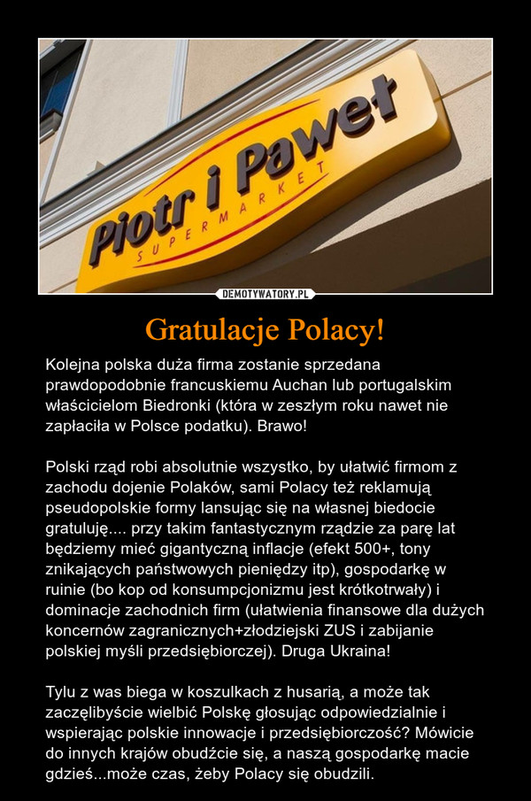 Gratulacje Polacy! – Kolejna polska duża firma zostanie sprzedana prawdopodobnie francuskiemu Auchan lub portugalskim właścicielom Biedronki (która w zeszłym roku nawet nie zapłaciła w Polsce podatku). Brawo! Polski rząd robi absolutnie wszystko, by ułatwić firmom z zachodu dojenie Polaków, sami Polacy też reklamują pseudopolskie formy lansując się na własnej biedocie gratuluję.... przy takim fantastycznym rządzie za parę lat będziemy mieć gigantyczną inflacje (efekt 500+, tony znikających państwowych pieniędzy itp), gospodarkę w ruinie (bo kop od konsumpcjonizmu jest krótkotrwały) i dominacje zachodnich firm (ułatwienia finansowe dla dużych koncernów zagranicznych+złodziejski ZUS i zabijanie polskiej myśli przedsiębiorczej). Druga Ukraina! Tylu z was biega w koszulkach z husarią, a może tak zaczęlibyście wielbić Polskę głosując odpowiedzialnie i wspierając polskie innowacje i przedsiębiorczość? Mówicie do innych krajów obudźcie się, a naszą gospodarkę macie gdzieś...może czas, żeby Polacy się obudzili. 