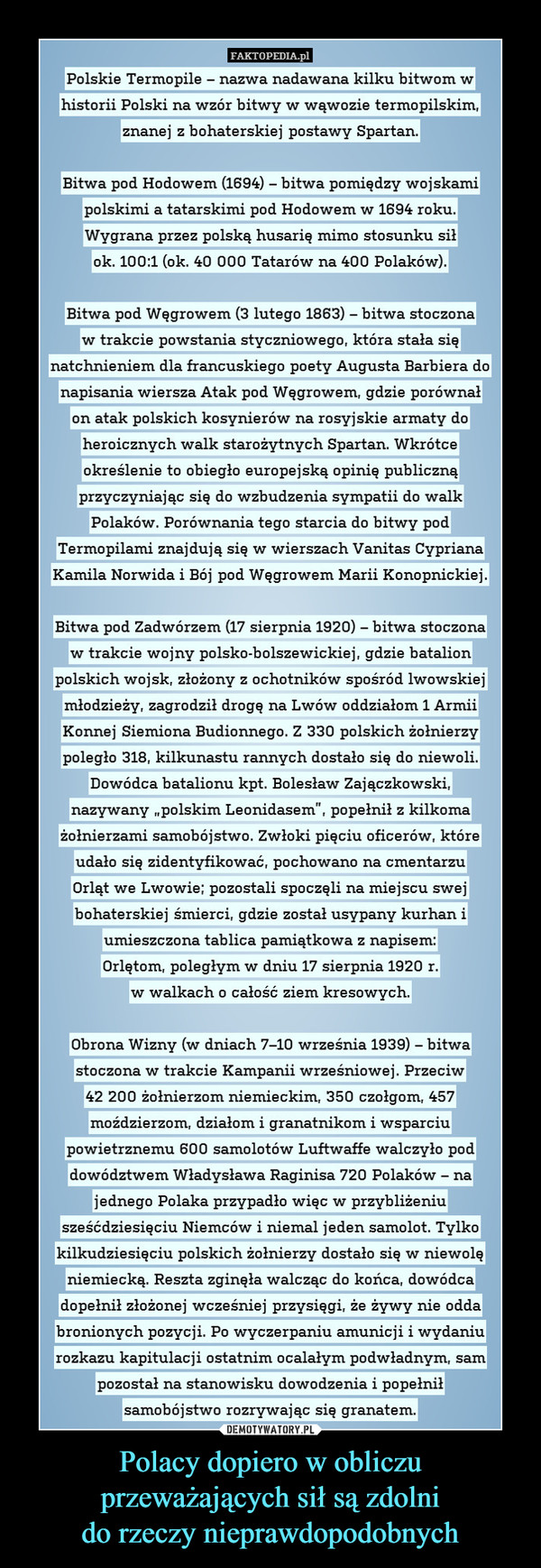 Polacy dopiero w obliczu przeważających sił są zdolnido rzeczy nieprawdopodobnych –  FAKTOPEDIA.plPolskie Termopile-nazwa nadawana Kiilku bitwom whistorii Polski na wzór bitwy w wąwozie termopilskim,znanej z bohaterskiej postawy Spartan(1694) - biftBitwa pod Hodowem ( wa pomiedzv woiskamipolskimi a tatarskimi pod Hodowem w 1694 rokuWygrana przez polską husarię mimo stosunku siłok. 100:1 (ok. 40 000 Tatarów na 400 Polaków)Bitwa pod Węgrowem (3 lutego 1863) - bitwa stoczonaw trakcie powstania styczniowego, która stała sięnatchnieniem dla francuskiego poety Augusta Barbiera donapisan ównalia wiersza Atak pod Węgrowem, gdzie poron atak polskich kosynierów na rosyjskie armaty doheroicznych walk starożytnych Spartan. Wkrótceokreslenie to obiegto europejSKą opini znąprzvczvniaiac sie do wzbudzenia svmpatii do walke publicPolaków. Porównania tego starcia do bitwy podTermopilami znajdują się w wierszach Vanitas CyprianaKamila Norwida i Bój pod Wegrowem Marii KonopnickiejBitwa pod Zadwórzem (17 sierpnia 1920) - bitwa stoczonaw trakcie wojny polsko-bolszewickiei, gdzie batalionpolskich wojsk, złożony z ochotników spośród lwowskiejmłodzieży, zagrodził droge naLwów oddziałom 1 ArmiiKonnej Siemiona Budionnego. Z 330 polskich zołnierzypoległo 318, kilkunastu rannych dostało się do niewoliDowódca batalionu kpt. Bolesław Zajączkowskinazywany . polskim Leonidasem", popełnił z kilkomażołnierzami samobójstwo. Zwłoki pięciu oficerów, któreudało się zidentyfikować, pochowano na cmentarzuOrląt we Lwowie; pozostali spoczęli na miejscu swejbohaterskiejśmierci, gdzie został usypanv kurhan iumieszczona tablica pamiątkowa z napisem.Orletom,poległym w dniu 17 sierpnia 1920 rw walkach o całość ziem kresowvch.Obrona Wizny (w dniach 7-10 września 1939) - bitwaStoczona w wrzesniowe. Przeciw42 200 żołnierzom niemieckim, 350 czołgom, 457moździerzom, działom i granatnikom i wsparciupowietrznemu 600 samolotów Luftwaffe walczyło poddowództwem Władysława Raginisa 720 Polaków - najednego Polaka przypadło więc w przybliżeniusześćdziesięciu Niemców i niemal jeden samolot. Tylkokilkudziesięciu polskich żołnierzy dostało się w niewolęniemiecką. Reszta zginęła walcząc do końca, dowódcatrakcie Kampaniidopetnif Ziozone] Wczesnlej przysiegi, że żywy nie oddabronionych pozycji. Po wvczerpaniu amunicji i wvdaniurozkazu kapitulacji ostatnim ocalałym podwładnym, sampozostai na stanow1sku dowodzenia 1 popeinitsamobójstwo rozrywając się granatem.