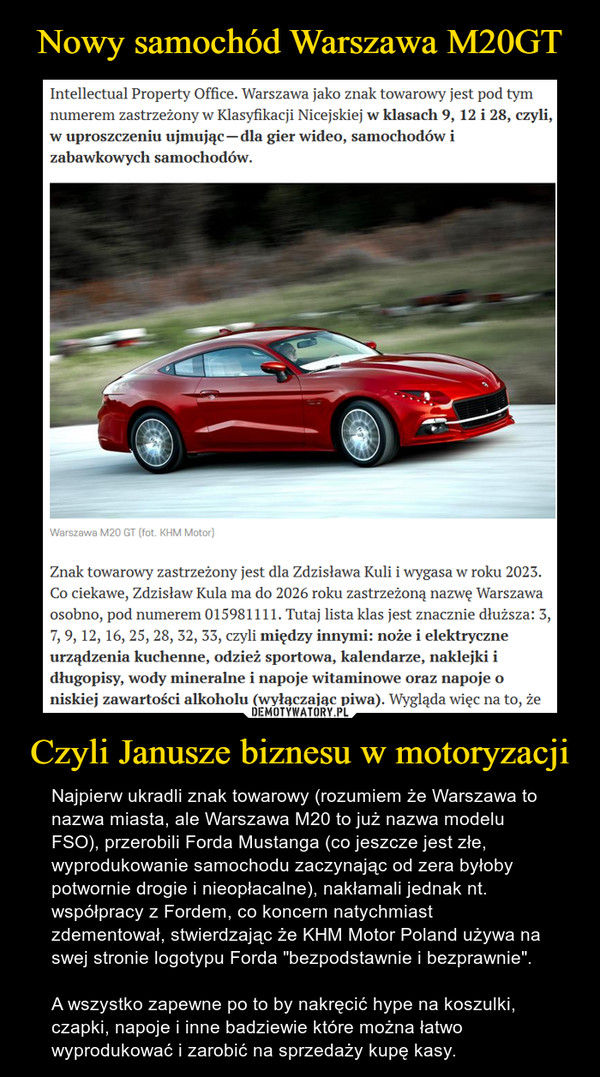 Czyli Janusze biznesu w motoryzacji – Najpierw ukradli znak towarowy (rozumiem że Warszawa to nazwa miasta, ale Warszawa M20 to już nazwa modelu FSO), przerobili Forda Mustanga (co jeszcze jest złe, wyprodukowanie samochodu zaczynając od zera byłoby potwornie drogie i nieopłacalne), nakłamali jednak nt. współpracy z Fordem, co koncern natychmiast zdementował, stwierdzając że KHM Motor Poland używa na swej stronie logotypu Forda "bezpodstawnie i bezprawnie".A wszystko zapewne po to by nakręcić hype na koszulki, czapki, napoje i inne badziewie które można łatwo wyprodukować i zarobić na sprzedaży kupę kasy. 
