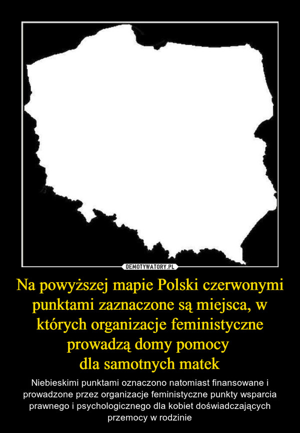 Na powyższej mapie Polski czerwonymi punktami zaznaczone są miejsca, w których organizacje feministyczne prowadzą domy pomocy dla samotnych matek – Niebieskimi punktami oznaczono natomiast finansowane i prowadzone przez organizacje feministyczne punkty wsparcia prawnego i psychologicznego dla kobiet doświadczających przemocy w rodzinie 