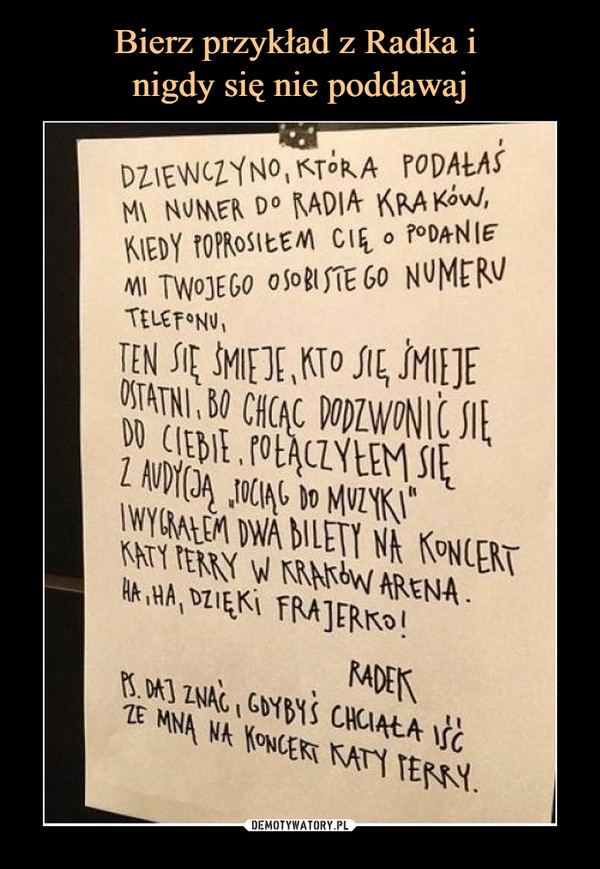  –  DZIEWCZYNO, KTÓRA PODAŁAŚ MI NUMER DO RADIA KRAKÓW, KIEDY POPROSIŁEM CIĘ O PODANIE MI TWOJEGO OSOBISTEGO NUMERU TELEFONU, TEN SIĘ ŚMIEJE, KTO SIĘ ŚMIEJE OSTATNI, BO CHCĄC DODZWONIĆ SIĘ DO CIEBIE, POŁĄCZYŁEM SIĘ Z AUDYCJĄ "POCIĄG DO MUZYKI" I WYGRAŁEM DWA BILETY NA KONCERT KATY PERRY W KRAKÓW ARENA. HA, HA, DZIĘKI FRAJERKO!RADEKPS. DAJ ZNAĆ, GDYBYŚ CHCIAŁA IŚĆ ZE MNĄ NA KONCERT KATY PERRY.