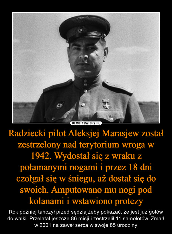 Radziecki pilot Aleksjej Marasjew został zestrzelony nad terytorium wroga w 1942. Wydostał się z wraku z połamanymi nogami i przez 18 dni czołgał się w śniegu, aż dostał się do swoich. Amputowano mu nogi pod kolanami i wstawiono protezy – Rok później tańczył przed sędzią żeby pokazać, że jest już gotów do walki. Przelatał jeszcze 86 misji i zestrzelił 11 samolotów. Zmarł w 2001 na zawał serca w swoje 85 urodziny 