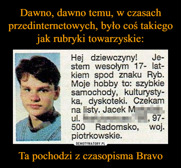 Ta pochodzi z czasopisma Bravo –  Hej dziewczyny! Je-stem wesołym 17- lat-kiem spod znaku Ryb. Moje hobby to: szybkie samochody, kulturysty-ka, dyskoteki. Czekam na listy. Jacek