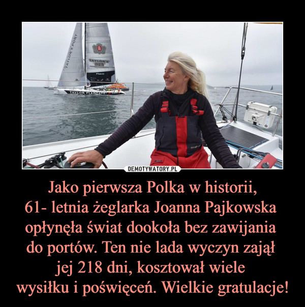 Jako pierwsza Polka w historii,
61- letnia żeglarka Joanna Pajkowska 
opłynęła świat dookoła bez zawijania 
do portów. Ten nie lada wyczyn zajął 
jej 218 dni, kosztował wiele 
wysiłku i poświęceń. Wielkie gratulacje!