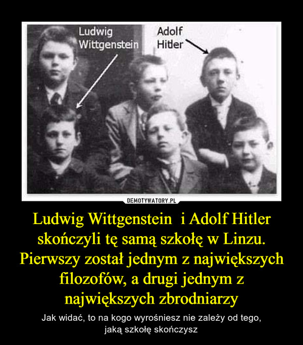Ludwig Wittgenstein  i Adolf Hitler skończyli tę samą szkołę w Linzu.Pierwszy został jednym z największych filozofów, a drugi jednym z największych zbrodniarzy – Jak widać, to na kogo wyrośniesz nie zależy od tego,jaką szkołę skończysz 