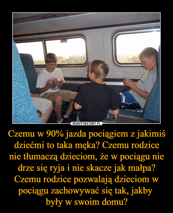 Czemu w 90% jazda pociągiem z jakimiś dziećmi to taka męka? Czemu rodzice nie tłumaczą dzieciom, że w pociągu nie drze się ryja i nie skacze jak małpa? Czemu rodzice pozwalają dzieciom w pociągu zachowywać się tak, jakby były w swoim domu? –  