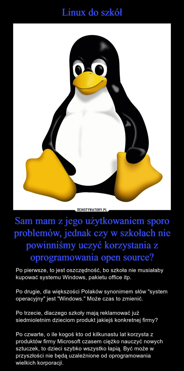 Sam mam z jego użytkowaniem sporo problemów, jednak czy w szkołach nie powinniśmy uczyć korzystania z oprogramowania open source? – Po pierwsze, to jest oszczędność, bo szkoła nie musiałaby kupować systemu Windows, pakietu office itp.Po drugie, dla większości Polaków synonimem słów "system operacyjny" jest "Windows." Może czas to zmienić.Po trzecie, dlaczego szkoły mają reklamować już siedmioletnim dzieciom produkt jakiejś konkretnej firmy?Po czwarte, o ile kogoś kto od kilkunastu lat korzysta z produktów firmy Microsoft czasem ciężko nauczyć nowych sztuczek, to dzieci szybko wszystko łapią. Być może w przyszłości nie będą uzależnione od oprogramowania wielkich korporacji. 