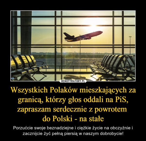 Wszystkich Polaków mieszkających za granicą, którzy głos oddali na PiS, zapraszam serdecznie z powrotem 
do Polski - na stałe